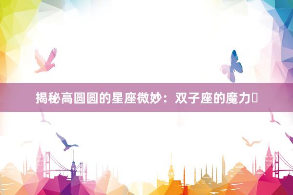 揭秘高圆圆的星座微妙:双子座的魔力녀